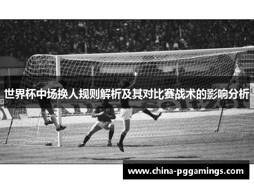 世界杯中场换人规则解析及其对比赛战术的影响分析 世界杯中场换人规则解析及其对比赛战术的影响分析