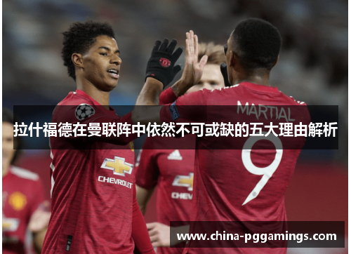 拉什福德在曼联阵中依然不可或缺的五大理由解析 拉什福德在曼联阵中依然不可或缺的五大理由解析