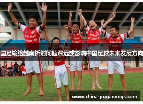 国足输给越南折射问题深远或影响中国足球未来发展方向