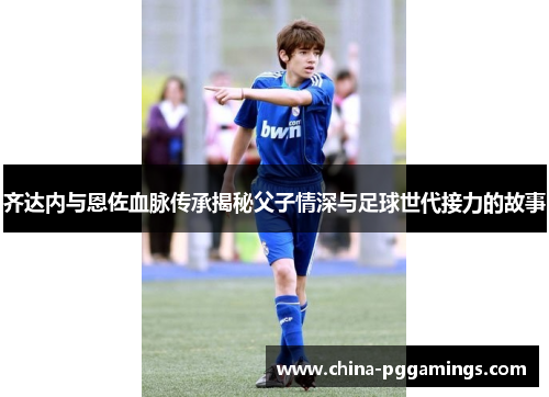齐达内与恩佐血脉传承揭秘父子情深与足球世代接力的故事