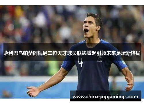 萨利巴乌帕楚阿梅尼三位天才球员联袂崛起引领未来足坛新格局