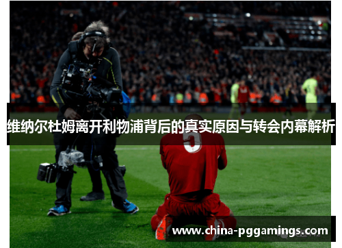 维纳尔杜姆离开利物浦背后的真实原因与转会内幕解析 维纳尔杜姆离开利物浦背后的真实原因与转会内幕解析