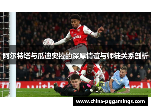 阿尔特塔与瓜迪奥拉的深厚情谊与师徒关系剖析 阿尔特塔与瓜迪奥拉的深厚情谊与师徒关系剖析