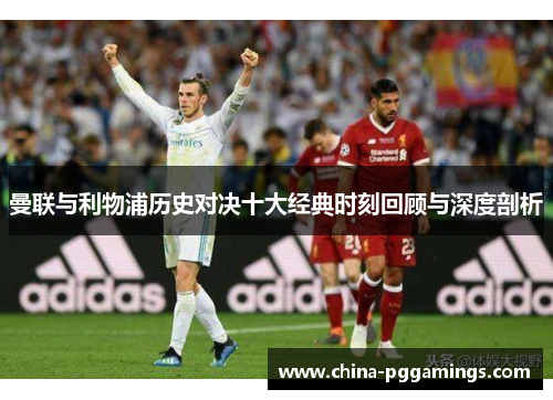 曼联与利物浦历史对决十大经典时刻回顾与深度剖析 曼联与利物浦历史对决十大经典时刻回顾与深度剖析