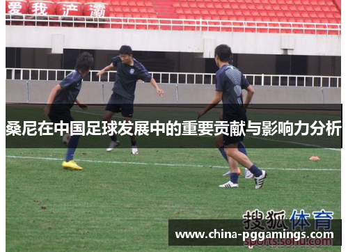 桑尼在中国足球发展中的重要贡献与影响力分析 桑尼在中国足球发展中的重要贡献与影响力分析
