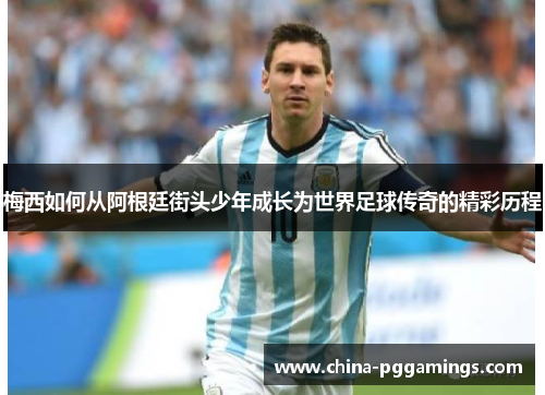 梅西如何从阿根廷街头少年成长为世界足球传奇的精彩历程 梅西如何从阿根廷街头少年成长为世界足球传奇的精彩历程